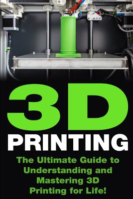 3D Printing: The Ultimate Guide to Mastering 3D Printing for Life(3D Printing, 3D Printing Guide, 3D Printing Book, 3D Printing 