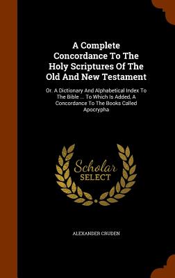A Complete Concordance To The Holy Scriptures Of The Old And New Testament: Or. A Dictionary And Alphabetical Index To The Bible