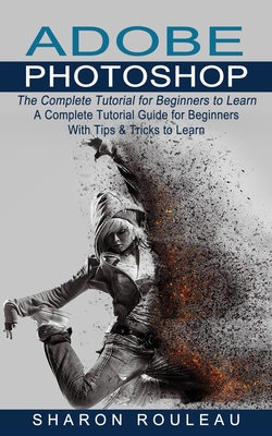 Adobe Photoshop: The Complete Tutorial for Beginners to Learn (A Complete Tutorial Guide for Beginners With Tips & Tricks to Lea
