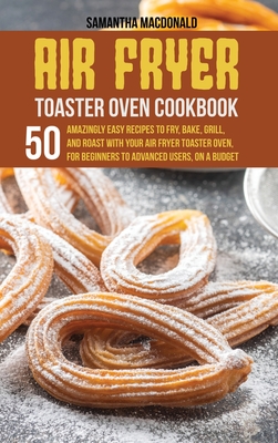 Air Fryer Toaster Oven Cookbook: 50 Amazingly Easy Recipes to Fry, Bake, Grill, and Roast with your Air Fryer Toaster Oven, For 
