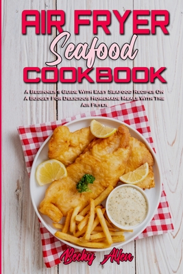 Air Fryer Seafood Cookbook: A Beginner's Guide With Easy Seafood Recipes On A Budget For Delicious Homemade Meals With The Air F