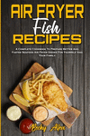 Air Fryer Fish Recipes: A Complete Cookbook To Prepare Better And Faster Seafood Air Fryer Dishes For Yourself And Your Family P
