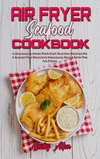 Air Fryer Seafood Cookbook: A Beginner's Guide With Easy Seafood Recipes On A Budget For Delicious Homemade Meals With The Air F
