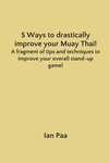 5 Ways to Drastically Improve Your Muay Thai!: A Fragment of Tips and Techniques to Improve Your Overall Stand-Up Game! P 32 p.