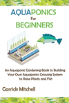 Aquaponics for Beginners: An Aquaponic Gardening Book to Building Your Own Aquaponics Growing System to Raise Plants and Fish P