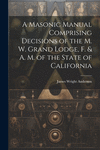 A Masonic Manual Comprising Decisions of the M. W. Grand Lodge, F. & A. M. of the State of California P 598 p.