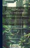 Milwaukee's Great Industries: A Compilation Of Facts Concerning Milwaukee's Commercial And Manufacturing Enterprises, Its Trade