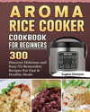 AROMA Rice Cooker Cookbook For Beginners: 300 Discover Delicious and Easy-To-Remember Recipes For Fast & Healthy Meals P 124 p.